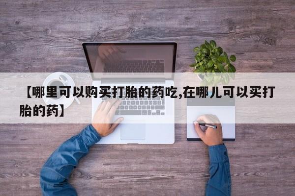 齐齐哈尔打胎药私人店【哪里可以购买打胎的药吃,在哪儿可以买打胎的药】
