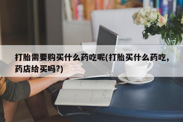 齐齐哈尔打胎药私人店打胎需要购买什么药吃呢(打胎买什么药吃,药店给买吗?)